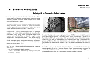 6.1 Referentes Conceptuales
Rejalópolis – Fernando de la Carrera
La tesis de maestría del profesor de cátedra de la Universidad de los Andes,
Fernando de la Carrera, se basa en un estudio sobre los conjuntos cerrados de
vivienda en la ciudad de Bogotá. Éste inicia el documento con una frase de
Lewis Mumford que asegura lo siguiente:
“La ciudad es simultáneamente una ventaja material para la vida en común y un
símbolo de aquellos propósitos colectivos que brotan en circunstancias
favorables. Sigue siendo, junto con el idioma la obra de arte más grande del
hombre” (Mumford, citado en Rejalópolis de De la Carrera 2014)
A continuación, de la Carrera se dirige a narrar dos cuentos que generaron la
motivación de su proyecto. Ambos relacionados con su vida profesional en
arquitectura. El primero, sobre el éxito de un hombre de escasos recursos
llamado por Fernando “Don Luis Pérez” que a través de un negocio anexo a su
vivienda prosperó sorprendentemente, hasta ser el dueño de diversos locales
en la ciudad. Ésto porque la arquitectura de su vivienda se lo permitía. El
segundo, es un cuento personal, de un proyecto arquitectónico cuyo encuentro
con el suelo era el muro de un parqueadero que se encontraba en primer piso,
rodeando una manzana de 300 x 300 m2.
Así, De la Carrera se plantea dos preguntas fundamentales para el desarrollo
del documento:
•  ¿Qué tipo de ciudad estamos haciendo en Bogotá?
•  ¿Cuál es la responsabilidad de la vivienda que se esta produciendo en la
estructuración de la ciudad?
El estudio realizado partiendo de estas dos preguntas revela que el 23% del área en vivienda de la ciudad de
Bogotá, después de 1950 representa a los conjuntos cerrados, además, se ha realizado en la mitad del 1% de
las iniciativas inmobiliarias, lo que representa un efecto hiperconcentrador del oficio de la arquitectura, según
De la Carrera. En la ciudad hay aproximadamente 30,030 conjuntos cerrados donde en cada uno viven 542
personas y 182 familias. Todas estas utilizan el mismo punto de entrada y salida. En los conjuntos más
afortunados hay dos porterías, pero en general, es la reja la que rodea el conjunto aislándolo por completo de
la ciudad.
German Samper introdujo la idea de predios de mayor tamaño para aumentar la densificación de la ciudad y a
partir del artículo 82 de 1987, en la ciudad se empezaron a realizar edificio multifamiliares, introduciendo el
concepto de propiedad horizontal. De la carrera categoriza este fenómeno como una “maravilla”, ya que
promueve la liberación del primer piso y atiende el déficit cuantitativo de vivienda en la ciudad.
ESTADO DEL ARTE	
  
(de la Carrera, 2014)*1
47
 