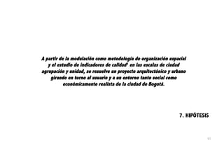 7. HIPÓTESIS
A partir de la modulación como metodología de organización espacial
y el estudio de indicadores de calidad1 en las escalas de ciudad
agrupación y unidad, se resuelve un proyecto arquitectónico y urbano
girando en torno al usuario y a un entorno tanto social como
económicamente realista de la ciudad de Bogotá.
63
 