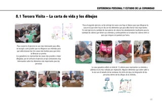 EXPERIENCIA PERSONAL Y ESTUDIO DE LA COMUNIDAD	
  
8.1 Tercera Visita – La carta de vida y los dibujos
Para el segundo ejercicio, se les entregó de nuevo una hoja en blanco para que dibujaran la
casa en la que viven hoy en día con los elementos que para ellos fueran más importantes.
En este ejercicio la cantidad de marcadores de colores fue absolutamente insuficiente para la
variedad de colores que tienen sus viviendas y continuamente se turnaban los colores entre si
para que ninguno se quedará por fuera.
La casa ganadora utilizó un total de 13 colores para representar su vivienda y
además era la más rodeada por vegetación. Algunos elementos que sobre salen a
la vez son el tamaño de las ventanas, los techo de teja y la integración de las
personas dentro de los dibujos de la vivienda.
Para convertir el ejercicio en uno más interesante para ellos,
se escogió a seis jurados que no dibujaron sus viviendas para
que seleccionaran las tres casas más bonitas para que estos
se llevaran un premio.
Los ganadores no representan las casas más grandes o mejor
dibujadas, por el contrario el ejercicio arrojó conclusiones muy
interesantes sobre los elementos más importantes para las
personas
68
 