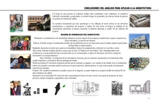 CONCLUSIONES DEL ANÁLISIS PARA APLICAR A LA ARQUITECTURA	
  
A lo largo de este proceso se realizaron análisis tanto cuantitativos como cualitativos, se estudiaron
referentes conceptuales y proyectuales, se estudió el lugar, la comunidad y las diversas formas de generar
un proyecto de vivienda de calidad.
Se considera fundamental que este aprendizaje se vea reflejado de forma directa en las decisiones
arquitectónicas y urbanísticas del proyecto a realizar. De esta forma, al integrar la totalidad de los
conocimientos aprendidos se logrará comprobar la hipótesis planteada y cumplir con los objetivos del
proyecto
Modulación: La modulación es una metodología utilizada en la gran mayoría de los proyectos arquitectónicos, ayuda a organizar las
partes del edificio y a hacerlo más eficiente.
Etheicus: Entender el lugar es fundamental, asimilar que hay elementos que no son importantes para el análisis impide la oportunidad
de desarrollar un mejor proyecto.
Rejalópolis: Aprovechar el primer piso, generar permeabilidad, integrar los equipamientos y disminuir los recorridos a motor.
Simon Hosie: Entender la belleza desde un nuevo punto de vista. En Palabras de Thom Mayne: “But I absolutely believe that
architecture is a social activity that has to do with some sort of communication or places of interaction, and that to change the
environment is to change behaviour.”
Muxi y Montaner: La integración de la comunidad es necesaria, pero la resolución arquitectónica es fundamental, debe
cumplir estándares y acomodarse diversas tipologías de familia.
Monterrey Housing: El crecimiento progresivo permite que las viviendas se adapten a los cambios en las familiar. Esto es fundamental.
Celosía: Los espacios comunales pueden encontrarse en pisos superiores, además generar un vacío central ayuda a la iluminación
natural de las viviendas.
Proyecto 100: Cumplir los estándares es posible a pesar de su exigencia, si puede realizarse un proyecto factible de vivienda VIS con
altos estándares de calidad.
Experiencia con la comunidad: Por encima de todo, el aprendizaje se basa en el buen corazón y las ganas de progresar de estas
personas, siempre trabajando y apoyándose como comunidad.
RESUMEN DE APRENDIZAJES MÁS SIGNIFICATIVOS
70
 