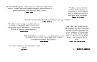 11. BIBLIOGRAFÍA
“Of course I believe imaginative architecture can make a difference to people's lives, but
I wish it was possible to divert some of the effort we put into ambitious museums and
galleries into the basic architectural building blocks of society”
Zaha Hadid
“Architecture doesn't come from theory. You don't think your way through a building.”
Arthur Erickson
“The dialogue between client and
architect is about as intimate as any
conversation you can have, because
when you're talking about building a
house, you're talking about dreams.”
Robert A. M. Stern
“I don't build in order to have clients. I have clients in order
to build.”
Ayn Rand
“Never talk to a client about architecture.
Talk to him about his children. That is simply
good politics. He will not understand what
you have to say about architecture most of
the time. An architect of ability should be
able to tell a client what he wants. Most of
the time a client never knows what he
wants”.
Ludwig Mies van der Rohe
“No architect troubled to design houses that suited people
who were to live in them, because that would have meant
building a whole range of different houses. It was far cheaper
and, above all, timesaving to make them identical.”
Michael Ende
“But I absolutely believe that architecture is a social activity that has to do
with some sort of communication or places of interaction, and that to
change the environment is to change behaviour.”
Thom Mayne
71
 