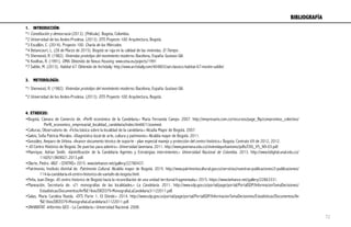1.  INTRODUCCIÓN:
*1 Constitución y democracia (2013). [Película]. Bogota, Colombia.
*2 Universidad de los Andes-Prodesa. (2013). DTS Proyecto 100. Arquitectura, Bogotá.
*3 Escallón, C. (2014). Proyecto 100. Charla de los Miercoles.
*4 Betancourt, L. (28 de Marzo de 2015). Bogotá se raja en la calidad de las viviendas. El Tiempo .
*5 Sherwood, R. (1982). Viviendas prototipo del movimiento moderno. Bacelona, España: Gustavo Gili.
*6 Koolhas, R. (1991). OMA. Obtenido de Nexus Housing: www.oma.eu/pojects/1991
*7 Safdie, M. (2013). Habitat 67. Obtenido de Archdaily: http://www.archdaily.com/404803/ad-classics-habitat-67-moshe-safdie/
	
  
3.  METODOLOGÍA:
*1 Sherwood, R. (1982). Viviendas prototipo del movimiento moderno. Bacelona, España: Gustavo Gili.
*2 Universidad de los Andes-Prodesa. (2013). DTS Proyecto 100. Arquitectura, Bogotá.
4. ETHEICUS:
•Bogotá, Cámara de Comercio de. «Perfil económico de la Candelaria.» Maria Fernanda Campo. 2007. http://empresario.com.co/recursos/page_flip/compromiso_colectivo/
Perfil_economico_empresarial_localidad_candelaria/index.html#/1/zoomed.
•Culturas, Observatorio de. «Ficha básica sobre la localidad de la candelaria.» Alcadía Mayor de Bogotá. 2007.
•Galvis, Sofia Patricia Morales. «Diagnóstico local de arte, cultura y patrimonio.» Alcaldía mayor de Bogotá. 2011.
•González, Amparo de Urbina. «Avance documento técnico de soporte - plan especial manejo y protección del centro histórico.» Bogota: Contrato 69 de 2012, 2012.
•.«El Centro Histórico de Bogotá. De puertas para adentro.» Universidad Javeriana. 2011. http://www.javeriana.edu.co/viviendayurbanismo/pdfs/CVU_V5_N9-03.pdf.
•Manrique, Adrian Smith. «Gentrificación de la Candelaria Agentes y Estrategias intervinientes.» Universidad Nacional de Colombia. 2013. http://www.bdigital.unal.edu.co/
11605/1/869021.2013.pdf.
•Olarte, Pedro. «BGT - CENTRO.» 2015. www.behance.net/gallery/22780437.
•Patrimonio, Instituto distrital de. Patrimonio Cultural. Alcaldía mayor de Bogotá. 2015. http://www.patrimoniocultural.gov.co/servicios/nuestras-publicaciones/2-publicaciones/
114-la-candelaria-el-centro-historico-de-santafe-de-bogota.html.
•Peña, Juan Diego. «El centro historico de Bogotá hacia la reconciliación de una unidad territorial fragmentada.» 2015. https://www.behance.net/gallery/22863331.
•Planeación, Secretaría de. «21 monografías de las localidades.» La Candelaria. 2011. http://www.sdp.gov.co/portal/page/portal/PortalSDP/InformacionTomaDecisiones/
Estadisticas/Documentos/An%E1lisis/DICE079-MonografiaLaCandelaria31122011.pdf.
•Salas, Maria Carolina Rueda. «DTS Parte 1. El Dónde.» 2014. http://www.sdp.gov.co/portal/page/portal/PortalSDP/InformacionTomaDecisiones/Estadisticas/Documentos/An
%E1lisis/DICE079-MonografiaLaCandelaria31122011.pdf.
•UNHABITAT. «Informes GEO - La Candelaria.» Universidad Nacional. 2008.
BIBLIOGRAFÍA	
  
72
 