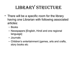library structure
• There will be a specific room for the library
having one Librarian with following associated
articles:
– Books
– Newspapers [English, Hindi and one regional
language]
– Journals
– Children’s entertainment (games, arts and crafts,
story books etc
 