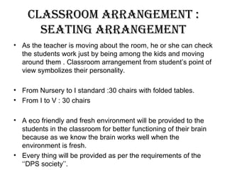 classrooM arrangeMent :
seating arrangeMent
• As the teacher is moving about the room, he or she can check
the students work just by being among the kids and moving
around them . Classroom arrangement from student’s point of
view symbolizes their personality.
• From Nursery to I standard :30 chairs with folded tables.
• From I to V : 30 chairs
• A eco friendly and fresh environment will be provided to the
students in the classroom for better functioning of their brain
because as we know the brain works well when the
environment is fresh.
• Every thing will be provided as per the requirements of the
‘‘DPS society’’.
 