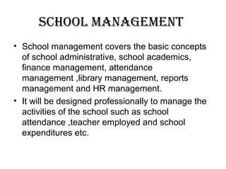 school ManageMent
• School management covers the basic concepts
of school administrative, school academics,
finance management, attendance
management ,library management, reports
management and HR management.
• It will be designed professionally to manage the
activities of the school such as school
attendance ,teacher employed and school
expenditures etc.
 