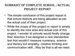 suMMary oF coMplete school /actual
project report
• The simple conclusion of this project repost is
that school districts are being allocated as per
the actual cost of their project.
• While the scope of this project or report is simply
to identify the core area and actual cost of this
project. I wonder id schools would finally change
their direction if we designed a new standardize
test that wouldn’t measure numeracy, science
and literacy but empathy, creative thinking and
communication skill…May be that is all we need.
 