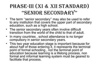Phase-iii (xi & xii standard)
‘‘senior secondary’’
• The term ‘‘senior secondary’’ may also be used to refer
to any institution that covers the upper part of secondary
education, such as a high school.
• The senior secondary years often involve difficult
transition from the world of the child to that of adult.
• In many countries , school attendance is no longer
compulsory in senior secondary years.
• This two year education stage is important because for
about half of those entering it, it represents the terminal
point of formal schooling , not the terminal point of
education because learning is a lifelong process, non
formal and informal learning system must be geared to
facilitate that process.
 