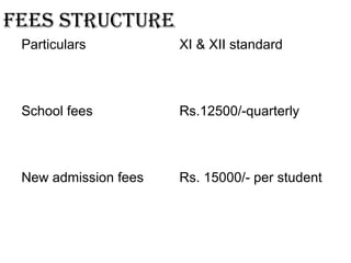 fees structure
Particulars XI & XII standard
School fees Rs.12500/-quarterly
New admission fees Rs. 15000/- per student
 
