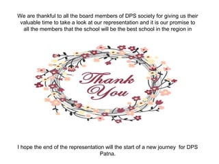 We are thankful to all the board members of DPS society for giving us their
valuable time to take a look at our representation and it is our promise to
all the members that the school will be the best school in the region in
every aspect.
I hope the end of the representation will the start of a new journey for DPS
Patna.
 