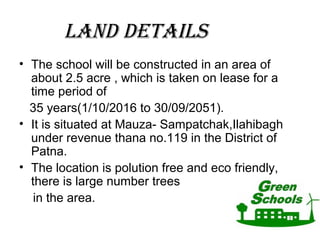 LAnd dEtAILS
• The school will be constructed in an area of
about 2.5 acre , which is taken on lease for a
time period of
35 years(1/10/2016 to 30/09/2051).
• It is situated at Mauza- Sampatchak,Ilahibagh
under revenue thana no.119 in the District of
Patna.
• The location is polution free and eco friendly,
there is large number trees
in the area.
 