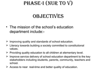 PhASE-I (nur to v)
objEctIvES
• The mission of the school’s education
department include:-
 Improving quality and standards of school education.
 Literacy towards building a society committed to constitutional
values.
 Providing quality education to all children at elementary level.
 Improve service delivery of school education department to the key
stakeholders including students, parents, community, teachers and
school.
 Access to near real-time and better quality of education.
 