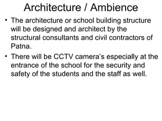 Architecture / Ambience
• The architecture or school building structure
will be designed and architect by the
structural consultants and civil contractors of
Patna.
• There will be CCTV camera’s especially at the
entrance of the school for the security and
safety of the students and the staff as well.
 