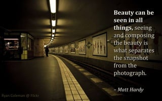 Beauty can be seen in all things, seeing and composing the beauty is what separates the snapshot from the photograph. – Matt Hardy,[object Object],Ryan Coleman @ Flickr,[object Object]
