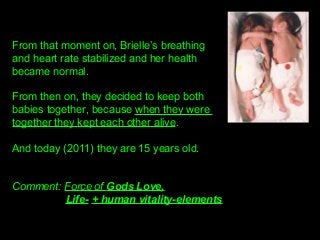 From that moment on, Brielle’s breathing 
and heart rate stabilized and her health 
became normal.
From then on, they decided to keep both 
babies together, because when they were 
together they kept each other alive.
And today (2011) they are 15 years old.
Comment: Force of Gods Love,
Life- + human vitality-elements
 