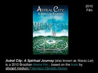 2010
 Film
Astral City: A Spiritual Journey (also known as Nosso Lar) 
is a 2010 Brazilian drama film , based on the book by 
alleged medium Francisco Cândido Xavier.
 