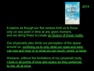 It seems as though our five senses limit us to focus 
only on one point in time at any given moment, 
and we string these to create an illusion of linear reality, 
Our physicality also limits our perception of the space 
around us, confining us to only what our eyes and ears 
can see and hear or to what we can touch, smell, or taste. 
However, without the limitations of my (physical) body, 
I took in all points of time and space as they pertained 
to me, all at once.
2014
 