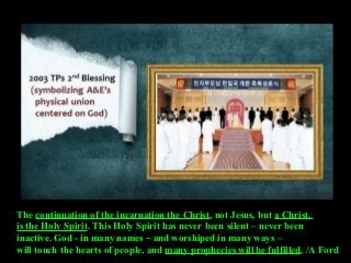 The continuation of the incarnation the Christ, not Jesus, but a Christ,
is the Holy Spirit. This Holy Spirit has never been silent – never been
inactive. God - in many names ~ and worshiped in many ways –
will touch the hearts of people, and many prophecies will be fulfilled. /A Ford
 