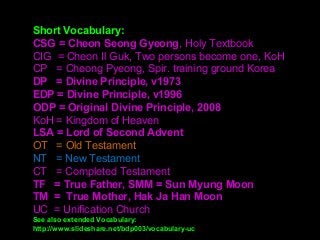 Short Vocabulary:
CSG = Cheon Seong Gyeong, Holy Textbook
CIG  = Cheon Il Guk, Two persons become one, KoH
CP   = Cheong Pyeong, Spir. training ground Korea
DP = Divine Principle, v1973
EDP = Divine Principle, v1996
ODP = Original Divine Principle, 2008
KoH = Kingdom of Heaven 
LSA = Lord of Second Advent
OT   = Old Testament
NT   = New Testament
CT   = Completed Testament
TF = True Father, SMM = Sun Myung Moon
TM = True Mother, Hak Ja Han Moon
UC  = Unification Church
See also extended Vocabulary:
http://www.slideshare.net/bdp003/vocabulary-uc
 