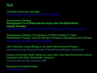 Ref:
Unification Resource webpage
www.tparents.org/Library/Unification/Publications/
Depossession Healing 
Prolegomena To A Philosophical Inquiry Into The Spirit World
Claude Perrottet
www.tparents.org/Library/Unification/Publications/JoUS-04/JoUS-04-2.htm
Depossession Healing: A Comparison of William Baldwin’s “Spirit 
Releasement Therapy” and Dae Mo Nim’s Ancestor Liberation|by Kerry Pobanz 
http://journals.uts.edu/volume-ix-2008/289
Life In Eternity: Human Beings In the Spirit World by Kerry Pobanz
www.tparents.org/Library/Unification/Talks2/Pobanz/Pobanz-120424.pdf
Visions of the Spirit World: Sang-hun Lee’s Life in the Spirit World and on Earth 
Compared with Other Spiritualists’ Accounts 
http://journals.uts.edu/volume-ii-1998
Messiahs by Christian Nseka 
www.amazon.com
 
