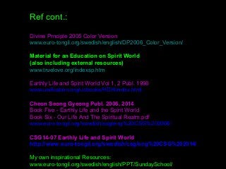 Ref cont.:
Divine Prnciple 2005 Color Version
www.euro-tongil.org/swedish/english/DP2006_Color_Version/
Material for an Education on Spirit World
(also including external resources)
www.truelove.org/indexsp.htm
Earthly Life and Spirit World Vol 1, 2 Publ. 1998
www.unification.org/ucbooks/HDH/index.html
Cheon Seong Gyeong Publ. 2006, 2014
Book Five - Earthly Life and the Spirit World 
Book Six - Our Life And The Spiritual Realm.pdf
www.euro-tongil.org/swedish/csg/eng%20CSG%202006/
CSG14-07 Earthly Life and Spirit World
http://www.euro-tongil.org/swedish/csg/eng%20CSG%202014/
My own inspirational Resources:
www.euro-tongil.org/swedish/english/PPT/SundaySchool/
 