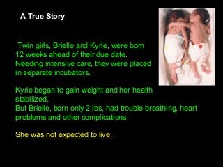  Twin girls, Brielle and Kyrie, were born
12 weeks ahead of their due date. 
Needing intensive care, they were placed 
in separate incubators.
Kyrie began to gain weight and her health 
stabilized. 
But Brielle, born only 2 lbs, had trouble breathing, heart 
problems and other complications. 
She was not expected to live.
A True Story
 