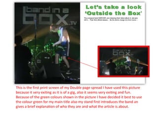 This is the first print screen of my Double page spread I have used this picture
because it very exiting as it is of a gig, also it seems very exiting and fun.
Because of the green colours shown in the picture I have decided it best to use
the colour green for my main title also my stand first introduces the band an
gives a brief explanation of who they are and what the article is about.
 