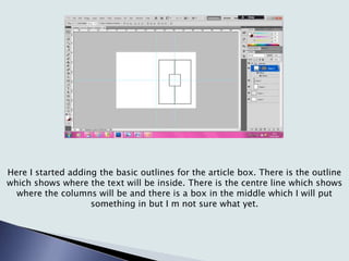 Here I started adding the basic outlines for the article box. There is the outline
which shows where the text will be inside. There is the centre line which shows
where the columns will be and there is a box in the middle which I will put
something in but I m not sure what yet.
 
