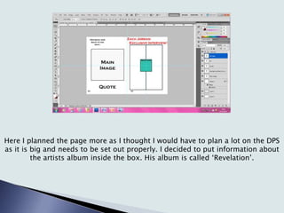Here I planned the page more as I thought I would have to plan a lot on the DPS
as it is big and needs to be set out properly. I decided to put information about
the artists album inside the box. His album is called ‘Revelation’.
 