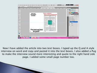 Now I have added the article into two text boxes. I typed up the Q and A style
interview on word and copy and pasted it into the text boxes. I also added a Pug
to make the interview sound more interesting and quote to the right hand side
page. I added some small page number too.
 