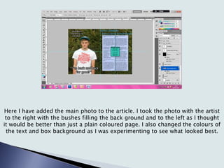 Here I have added the main photo to the article. I took the photo with the artist
to the right with the bushes filling the back ground and to the left as I thought
it would be better than just a plain coloured page. I also changed the colours of
the text and box background as I was experimenting to see what looked best.
 