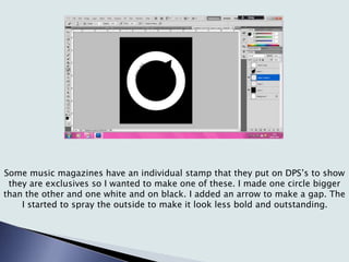 Some music magazines have an individual stamp that they put on DPS’s to show
they are exclusives so I wanted to make one of these. I made one circle bigger
than the other and one white and on black. I added an arrow to make a gap. The
I started to spray the outside to make it look less bold and outstanding.
 
