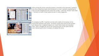 After writing the article using the answers I received in the interview, I pasted it
into three linked text boxes and formatted it to how I wanted it separating the
lines out and changing the size of the font to 9pts. I used the “format” tool (style
-> formats) to insert a drop capital as seen in many magazines.
To complete my DPS, I inserted a bi-line with credits at the bottom of the
article and inserted a pull quote. To do this I wrote each word of the funniest
yet relevant line in separate objects so I could freely resize and reposition
them, then I changed the size of the humourous part of the quote and the
most relevant parts which revealed a lot about the artist.
 