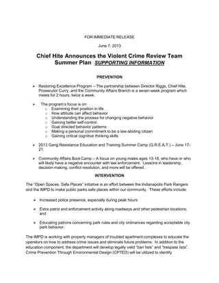 FOR IMMEDIATE RELEASE
June 7, 2013
Chief Hite Announces the Violent Crime Review Team
Summer Plan: SUPPORTING INFORMATION
PREVENTION
 Restoring Excellence Program – The partnership between Director Riggs, Chief Hite,
Prosecutor Curry, and the Community Affairs Branch is a seven-week program which
meets for 2 hours, twice a week.
 The program’s focus is on:
o Examining their position in life
o How attitude can affect behavior
o Understanding the process for changing negative behavior
o Gaining better self-control
o Goal directed behavior patterns
o Making a personal commitment to be a law-abiding citizen
o Gaining critical cognitive thinking skills
 2013 Gang Resistance Education and Training Summer Camp (G.R.E.A.T.) – June 17-
21.
 Community Affairs Boot Camp – A focus on young males ages 13-18, who have or who
will likely have a negative encounter with law enforcement. Lessons in leadership,
decision making, conflict resolution, and more will be offered.
INTERVENTION
The “Open Spaces, Safe Places” initiative is an effort between the Indianapolis Park Rangers
and the IMPD to make public parks safe places within our community. These efforts include:
 Increased police presence, especially during peak hours
 Extra patrol and enforcement activity along roadways and other pedestrian locations;
and
 Educating patrons concerning park rules and city ordinances regarding acceptable city
park behavior.
The IMPD is working with property managers of troubled apartment complexes to educate the
operators on how to address crime issues and eliminate future problems. In addition to the
education component, the department will develop legally valid “ban lists” and “trespass lists”.
Crime Prevention Through Environmental Design (CPTED) will be utilized to identify
 