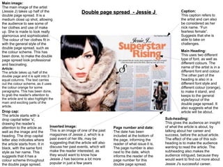 Main image:
The main image of the artist
(Jessie J) takes up half of the
double page spread. It is a
medium close up shot, allowing
the audience to see some of
her clothes and use of make
up. She is made to look really
glamorous and sophisticated.
The colour of her clothes fit in
with the general style of the
double page spread, such as
the colour scheme. This has
been done, to make the double
page spread look professional
and fascinating.

Double page spread - Jessie J

Main Heading:
This uses two different
type of font, as well as
different colours. The
name of the artist is in a
different font and colour.
The other part of the
heading is also in a
different font style and
different colour (orange),
to make it stand, and
keeps to the general
style/layout of the
double page spread. It
also suggests what the
article will be about.

Article:
The article takes up half of the
double page and it is split into 3
equal columns. The text carries
out the colour scheme, as it uses
the colour orange for some
paragraphs. This has been done,
to grab the reader's attention to
the article and to also highlight the
main and exciting parts of the
article.

Drop cap:
The article starts with a
drop capital letter 's',
drawing the reader's
attention to the article as
well as the image and the
heading. The drop capital
letter also indicates where
the article starts from. It in
black, with the same font
style as her name. This
suggests that it has a
colour scheme throughout
the double page spread.

Inserted Image:
This is an image of one of the past
magazines of Jessie J, which is a
past event of her life, may be
suggesting that the article will also
discuss her past events, which will
make the reader interested, as
they would want to know how
Jessie J has become a lot more
popular in just a few years

Caption:
This caption refers to
the artist and can also
be considered as her
nick name. “Fun
fearless female”.
Suggests that she is
able to take on
challenges.

Page number and date:
The date has been
included at the bottom of
the page, informing the
reader of what issue it is.
The page number is also
next to the date, which
informs the reader of the
page number for this
double page spread.

Sub-heading:
This gives the audience an insight
of what the article is about, by
talking about her career and
success, before the actual article.
The effect of the use of this subheading is to make the audience
wanting to read the article. The
subheading also makes the
audience intrigued, because they
would want to find out more about
Jessie J's successful career.

 