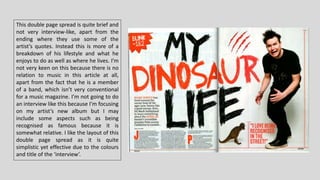 This double page spread is quite brief and
not very interview-like, apart from the
ending where they use some of the
artist’s quotes. Instead this is more of a
breakdown of his lifestyle and what he
enjoys to do as well as where he lives. I’m
not very keen on this because there is no
relation to music in this article at all,
apart from the fact that he is a member
of a band, which isn’t very conventional
for a music magazine. I’m not going to do
an interview like this because I’m focusing
on my artist’s new album but I may
include some aspects such as being
recognised as famous because it is
somewhat relative. I like the layout of this
double page spread as it is quite
simplistic yet effective due to the colours
and title of the ‘interview’.
 