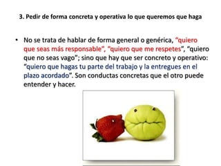 3. Pedir de forma concreta y operativa lo que queremos que haga
• No se trata de hablar de forma general o genérica, “quiero
que seas más responsable”, “quiero que me respetes”, “quiero
que no seas vago”; sino que hay que ser concreto y operativo:
“quiero que hagas tu parte del trabajo y la entregues en el
plazo acordado”. Son conductas concretas que el otro puede
entender y hacer.
 