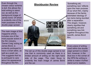 Blockbuster Review ‘Something old,
something new’ reflects
upon the main purpose
of our short film, mainly
because of the family
orientated ideology of
two twins being reunited
after a separation.
This slogan, however,
clearly signifies that
something old and
something new link
together throughout this
specific James Bond
film.
The main image of this
magazine article,
includes one of the
most popular actors in
the film industry.
‘Daniel Craig’ acting as
James Bond, is
evidently portrayed to
have a smart attire, as
well as a posh car.
This suggests that he
is portrayed to care
about his appearance
throughout the film.
The set up of this double page spread is not
one that is commonly used as there is a
limited amount of writing on the right hand
side of the page. The main focus is
evidently the main image of James Bond
and the car.
Even through the
chosen colour scheme
is dull, this allows the
bold writing to stand
out, as well as the
background image of
James bond. Of which
is evidently one of the
main purposes of this
double page spread.
Every piece of writing
used within the double
page spread is a black
font, however, in the
blue box in the corner of
the DPS the writing is
white to make it further
stand out to readers.
 