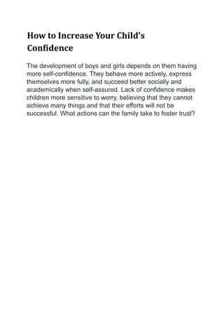 How to Increase Your Child's
Confidence
The development of boys and girls depends on them having
more self-confidence. They behave more actively, express
themselves more fully, and succeed better socially and
academically when self-assured. Lack of confidence makes
children more sensitive to worry, believing that they cannot
achieve many things and that their efforts will not be
successful. What actions can the family take to foster trust?
 