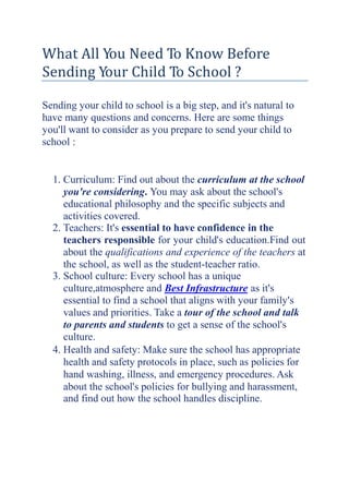 What All You Need To Know Before
Sending Your Child To School ?
Sending your child to school is a big step, and it's natural to
have many questions and concerns. Here are some things
you'll want to consider as you prepare to send your child to
school :
1. Curriculum: Find out about the curriculum at the school
you're considering. You may ask about the school's
educational philosophy and the specific subjects and
activities covered.
2. Teachers: It's essential to have confidence in the
teachers responsible for your child's education.Find out
about the qualifications and experience of the teachers at
the school, as well as the student-teacher ratio.
3. School culture: Every school has a unique
culture,atmosphere and Best Infrastructure as it's
essential to find a school that aligns with your family's
values and priorities. Take a tour of the school and talk
to parents and students to get a sense of the school's
culture.
4. Health and safety: Make sure the school has appropriate
health and safety protocols in place, such as policies for
hand washing, illness, and emergency procedures. Ask
about the school's policies for bullying and harassment,
and find out how the school handles discipline.
 