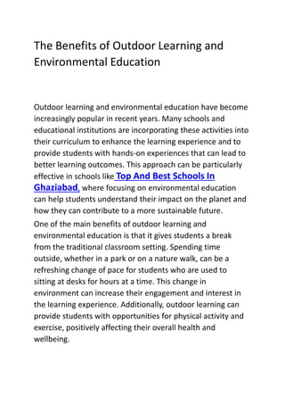 The Benefits of Outdoor Learning and
Environmental Education
Outdoor learning and environmental education have become
increasingly popular in recent years. Many schools and
educational institutions are incorporating these activities into
their curriculum to enhance the learning experience and to
provide students with hands-on experiences that can lead to
better learning outcomes. This approach can be particularly
effective in schools like Top And Best Schools In
Ghaziabad, where focusing on environmental education
can help students understand their impact on the planet and
how they can contribute to a more sustainable future.
One of the main benefits of outdoor learning and
environmental education is that it gives students a break
from the traditional classroom setting. Spending time
outside, whether in a park or on a nature walk, can be a
refreshing change of pace for students who are used to
sitting at desks for hours at a time. This change in
environment can increase their engagement and interest in
the learning experience. Additionally, outdoor learning can
provide students with opportunities for physical activity and
exercise, positively affecting their overall health and
wellbeing.
 