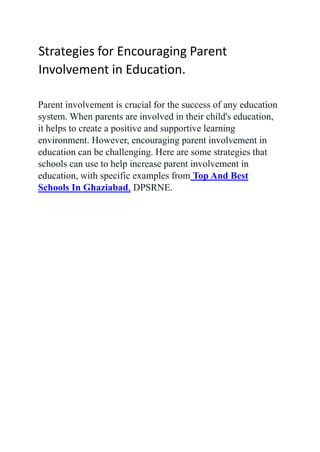 Strategies for Encouraging Parent
Involvement in Education.
Parent involvement is crucial for the success of any education
system. When parents are involved in their child's education,
it helps to create a positive and supportive learning
environment. However, encouraging parent involvement in
education can be challenging. Here are some strategies that
schools can use to help increase parent involvement in
education, with specific examples from Top And Best
Schools In Ghaziabad, DPSRNE.
 