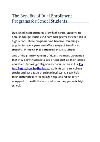 The Benefits of Dual Enrollment
Programs for School Students
Dual Enrollment programs allow high school students to
enrol in college courses and earn college credits while still in
high school. These programs have become increasingly
popular in recent years and offer a range of benefits to
students, including those attending DPSRNE School.
One of the primary benefits of dual Enrollment programs is
that they allow students to get a head start on their college
education. By taking college-level courses while still in Top
And Best school In Ghaziabad, students can earn college
credits and get a taste of college-level work. It can help
them better prepare for college's rigours and be better
equipped to handle the workload once they graduate high
school.
 