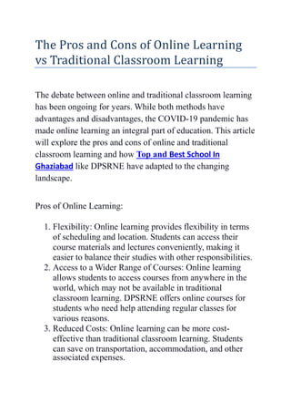 The Pros and Cons of Online Learning
vs Traditional Classroom Learning
The debate between online and traditional classroom learning
has been ongoing for years. While both methods have
advantages and disadvantages, the COVID-19 pandemic has
made online learning an integral part of education. This article
will explore the pros and cons of online and traditional
classroom learning and how Top and Best School In
Ghaziabad like DPSRNE have adapted to the changing
landscape.
Pros of Online Learning:
1. Flexibility: Online learning provides flexibility in terms
of scheduling and location. Students can access their
course materials and lectures conveniently, making it
easier to balance their studies with other responsibilities.
2. Access to a Wider Range of Courses: Online learning
allows students to access courses from anywhere in the
world, which may not be available in traditional
classroom learning. DPSRNE offers online courses for
students who need help attending regular classes for
various reasons.
3. Reduced Costs: Online learning can be more cost-
effective than traditional classroom learning. Students
can save on transportation, accommodation, and other
associated expenses.
 