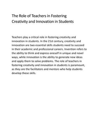 The Role of Teachers in Fostering
Creativity and Innovation in Students
Teachers play a critical role in fostering creativity and
innovation in students. In the 21st century, creativity and
innovation are two essential skills students need to succeed
in their academic and professional careers. Invention refers to
the ability to think and express oneself in unique and novel
ways, while innovation is the ability to generate new ideas
and apply them to solve problems. The role of teachers in
fostering creativity and innovation in students is paramount,
as they are the facilitators and mentors who help students
develop these skills.
 