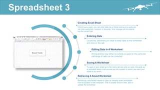 Spreadsheet 3
Once Excel is open, you can enter data into a file by clicking on a particular
cell, then typing text, numbers, or formulas. Your changes will be entered
into the current cell..
Creating Excel Sheet
Locate the cell where you want to enter data on the worksheet
and click on the cell.
Entering Data
Wrong entries may either be entirely re-typed or the particular
cell/range of cells can be corrected.
Editing Data In A Worksheet
To save in your sheet go to file menu tab and click on save, the save as
is activated where it will prompt you the location to which you want your
sheet to be saved.
Saving A Worksheet
Retrieving a worksheet means to open an already saved worksheet
from its location in the computer. This is usually done to view, edit or
update the worksheet.
Retrieving A Saved Worksheet
 