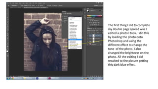 The first thing I did to complete
my double page spread was I
edited a photo I took. I did this
by loading the photo onto
Photoshop and using the
different effect to change the
tone of the photo. I also
changed the brightness on the
photo. All the editing I did
resulted to the picture getting
this dark blue effect.
 
