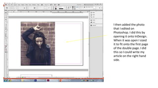 I then added the photo
that I edited on
Photoshop. I did this by
opening it onto InDesign.
When it was open I sized
it to fit onto the first page
of the double page. I did
this so I could write my
article on the right hand
side.
 