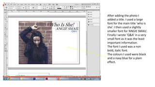 After adding the photo I
added a title. I used a large
font for the main title ‘who is
she’. I then used a slightly
smaller font for ‘ANGIE SMAIL’.
Finally I wrote ‘Q&A’ in a very
small font as it was the least
important information.
The font I used was a non
bold, italic font.
The colours I used were black
and a navy blue for a plain
effect.
 