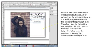 On this screen shot I added a small
introduction about ‘Angie’. As you
can see from the screen shot there is
a ‘A’ which is larger than the font
that is used for the paragraph itself.
The colour I used for the font is a
dark navy blue. This is so I keep to
the simple colour scheme.
I also added a line under the
paragraph to separate the
introduction from the Q&A itself.
 