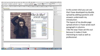 In this screen shot you can see
that I have developed my double
spread by adding questions and
answers underneath my
introduction.
The layout of my double page
spread article is I have wrote each
paragraph in columns.
I like the way I have set this out
because it makes it look
interesting to read as well as
professional.
 